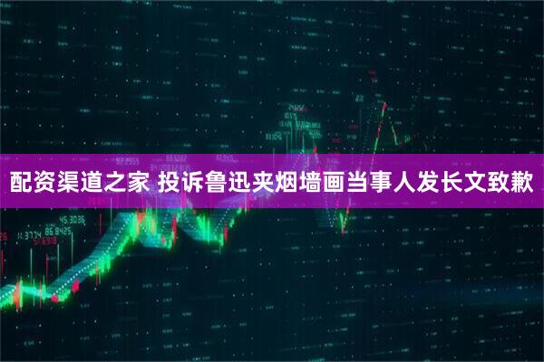 配资渠道之家 投诉鲁迅夹烟墙画当事人发长文致歉