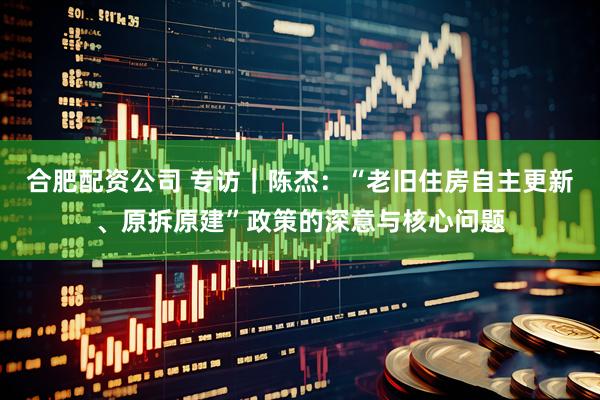 合肥配资公司 专访｜陈杰：“老旧住房自主更新、原拆原建”政策的深意与核心问题