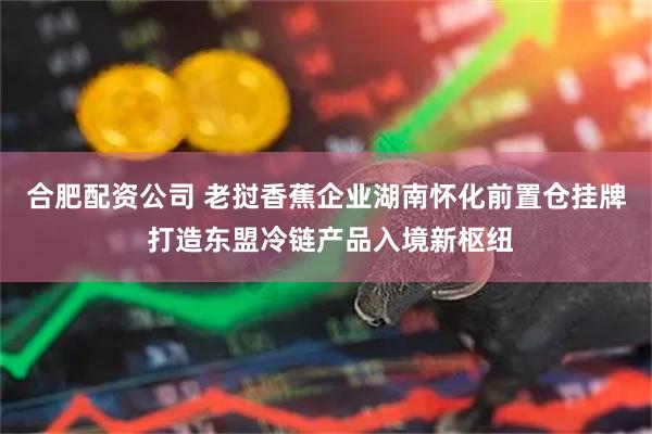 合肥配资公司 老挝香蕉企业湖南怀化前置仓挂牌 打造东盟冷链产品入境新枢纽