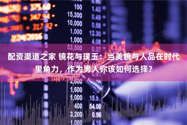 配资渠道之家 镜花与璞玉：当美貌与人品在时代里角力，作为男人你该如何选择？