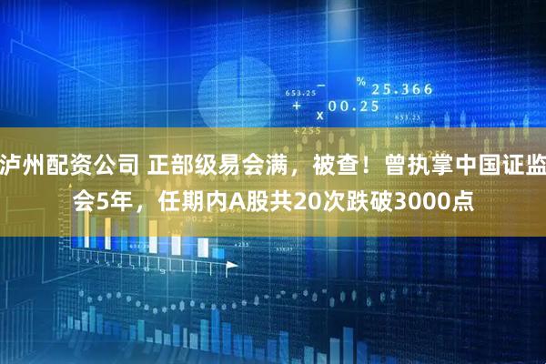泸州配资公司 正部级易会满，被查！曾执掌中国证监会5年，任期内A股共20次跌破3000点