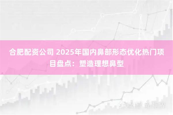 合肥配资公司 2025年国内鼻部形态优化热门项目盘点：塑造理想鼻型