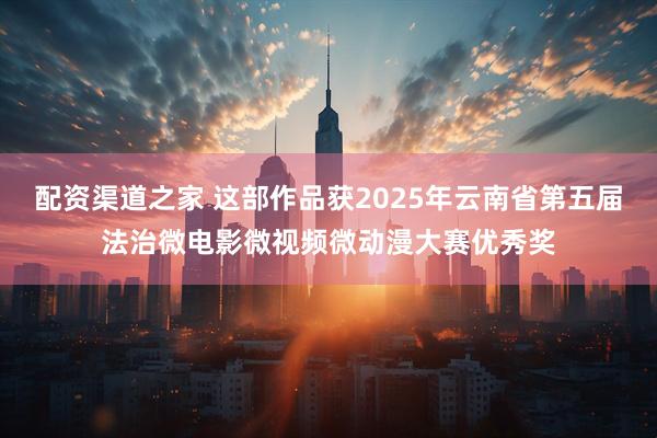 配资渠道之家 这部作品获2025年云南省第五届法治微电影微视频微动漫大赛优秀奖
