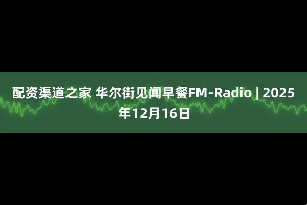 配资渠道之家 华尔街见闻早餐FM-Radio | 2025年12月16日