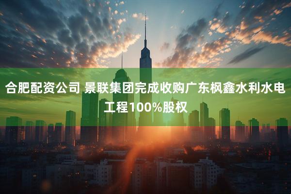合肥配资公司 景联集团完成收购广东枫鑫水利水电工程100%股权