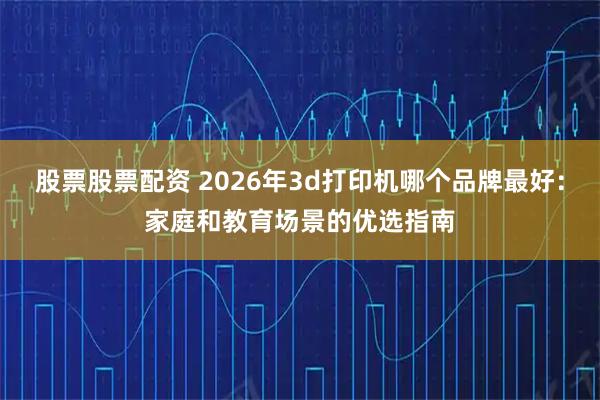 股票股票配资 2026年3d打印机哪个品牌最好：家庭和教育场景的优选指南