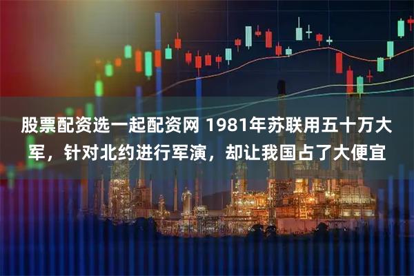 股票配资选一起配资网 1981年苏联用五十万大军，针对北约进行军演，却让我国占了大便宜