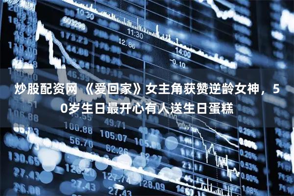 炒股配资网 《爱回家》女主角获赞逆龄女神，50岁生日最开心有人送生日蛋糕