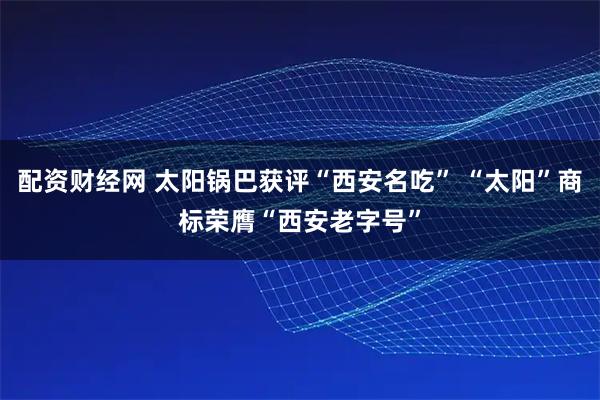 配资财经网 太阳锅巴获评“西安名吃” “太阳”商标荣膺“西安老字号”