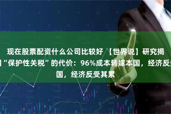 现在股票配资什么公司比较好 【世界说】研究揭露美国“保护性关税”的代价：96%成本转嫁本国，经济反受其累