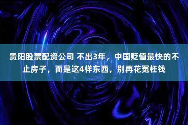 贵阳股票配资公司 不出3年，中国贬值最快的不止房子，而是这4样东西，别再花冤枉钱