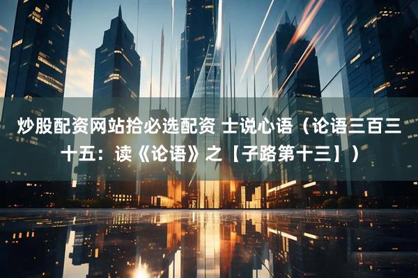 炒股配资网站拾必选配资 士说心语（论语三百三十五：读《论语》之【子路第十三】）