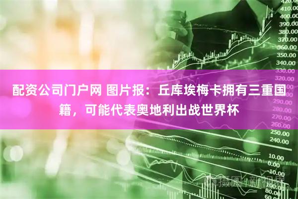 配资公司门户网 图片报：丘库埃梅卡拥有三重国籍，可能代表奥地利出战世界杯