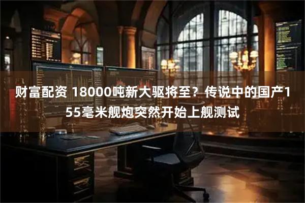 财富配资 18000吨新大驱将至？传说中的国产155毫米舰炮突然开始上舰测试