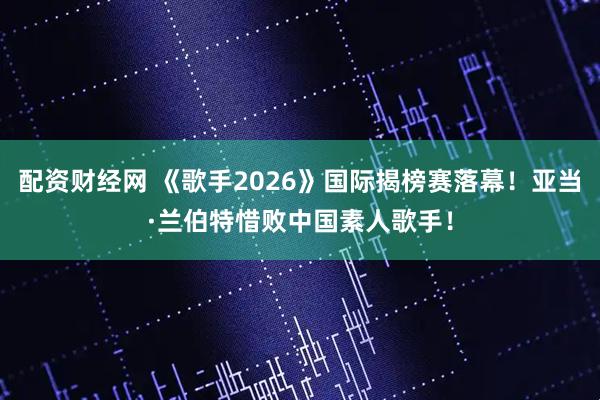 配资财经网 《歌手2026》国际揭榜赛落幕！亚当·兰伯特惜败中国素人歌手！