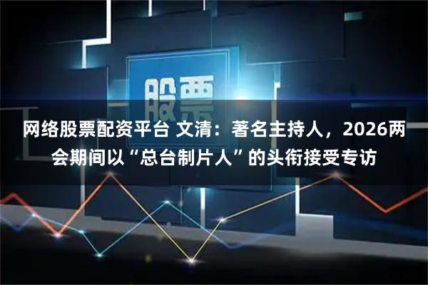 网络股票配资平台 文清：著名主持人，2026两会期间以“总台制片人”的头衔接受专访