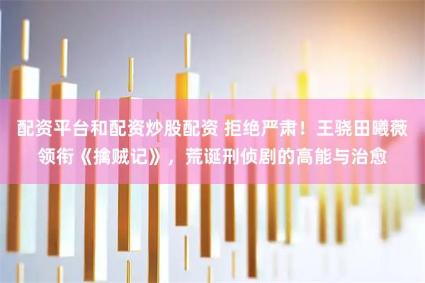 配资平台和配资炒股配资 拒绝严肃！王骁田曦薇领衔《擒贼记》，荒诞刑侦剧的高能与治愈