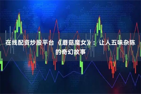 在线配资炒股平台 《蘑菇魔女》：让人五味杂陈的奇幻故事