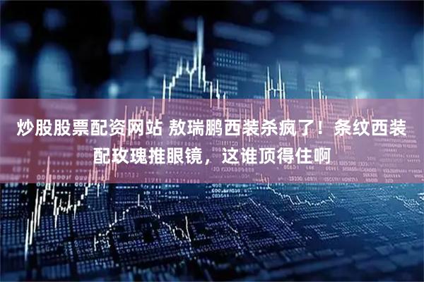 炒股股票配资网站 敖瑞鹏西装杀疯了！条纹西装配玫瑰推眼镜，这谁顶得住啊
