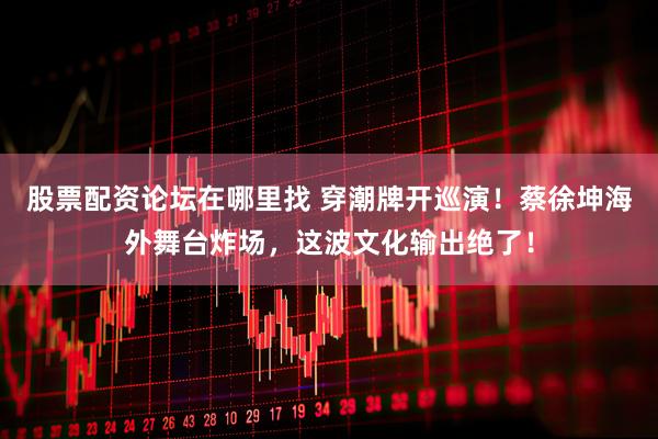 股票配资论坛在哪里找 穿潮牌开巡演！蔡徐坤海外舞台炸场，这波文化输出绝了！