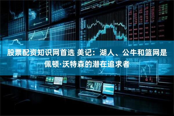 股票配资知识网首选 美记：湖人、公牛和篮网是佩顿·沃特森的潜在追求者