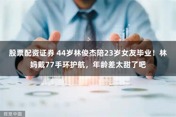 股票配资证券 44岁林俊杰陪23岁女友毕业！林妈戴77手环护航，年龄差太甜了吧