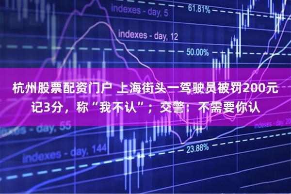 杭州股票配资门户 上海街头一驾驶员被罚200元记3分，称“我不认”；交警：不需要你认