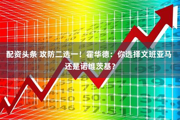 配资头条 攻防二选一！霍华德：你选择文班亚马 还是诺维茨基？